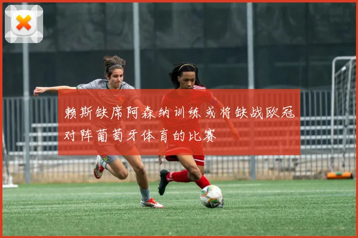 赖斯缺席阿森纳训练或将缺战欧冠对阵葡萄牙体育的比赛