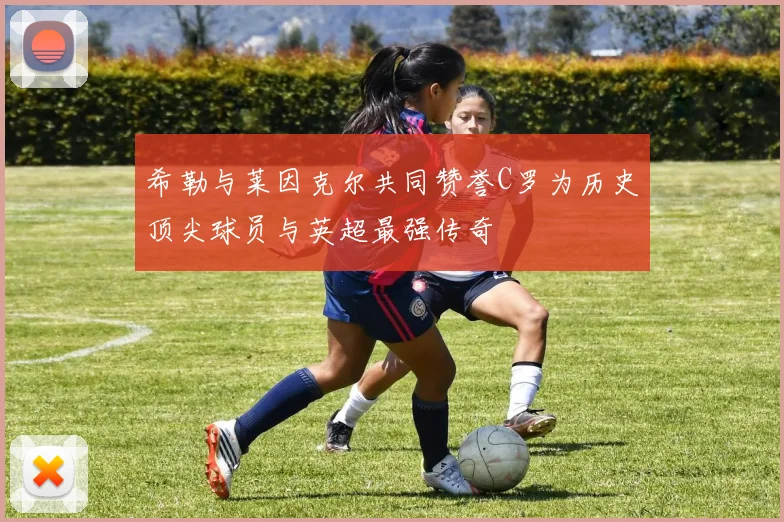希勒与莱因克尔共同赞誉C罗为历史顶尖球员与英超最强传奇