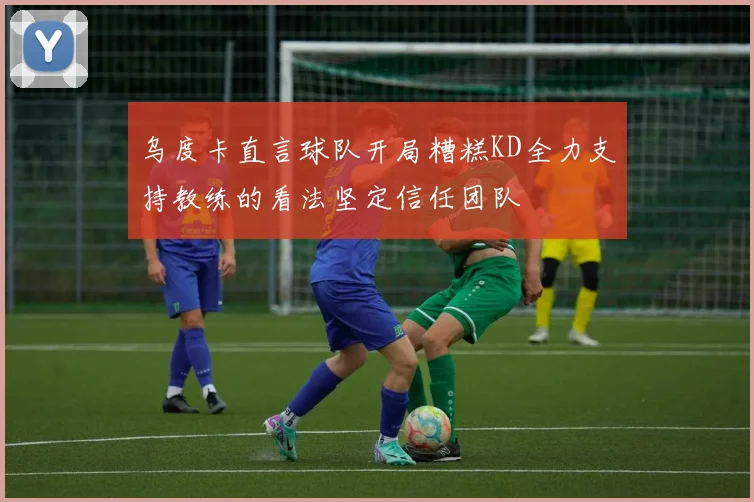 乌度卡直言球队开局糟糕KD全力支持教练的看法坚定信任团队