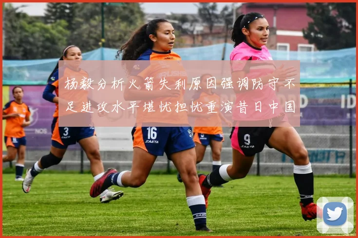 杨毅分析火箭失利原因强调防守不足进攻水平堪忧担忧重演昔日中国男篮困境