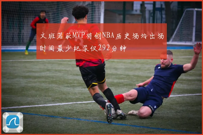 文班若获MVP将创NBA历史场均出场时间最少纪录仅292分钟