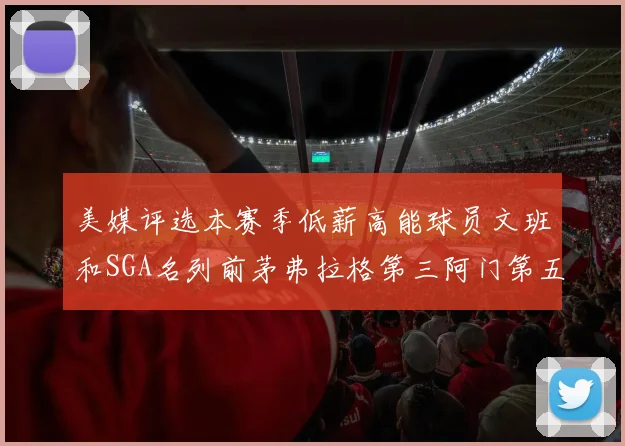 美媒评选本赛季低薪高能球员文班和SGA名列前茅弗拉格第三阿门第五