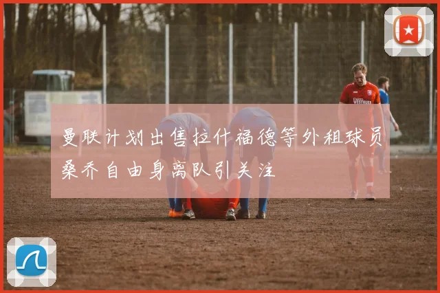 曼联计划出售拉什福德等外租球员桑乔自由身离队引关注