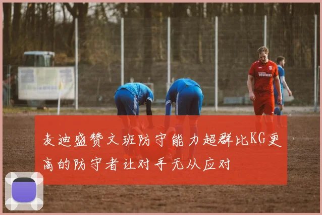 麦迪盛赞文班防守能力超群比KG更高的防守者让对手无从应对