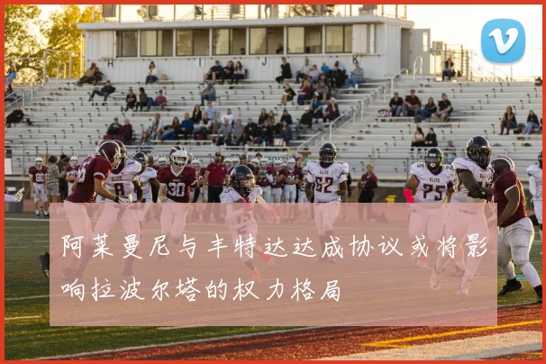 阿莱曼尼与丰特达达成协议或将影响拉波尔塔的权力格局