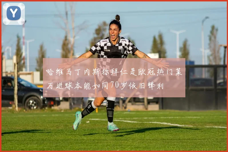 哈维马丁内斯称拜仁是欧冠热门莱万进球本能如同70岁依旧锋利