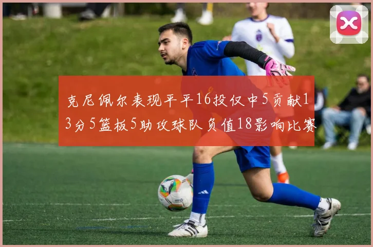克尼佩尔表现平平16投仅中5贡献13分5篮板5助攻球队负值18影响比赛走势