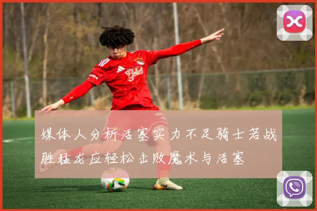 媒体人分析活塞实力不足骑士若战胜猛龙应轻松击败魔术与活塞
