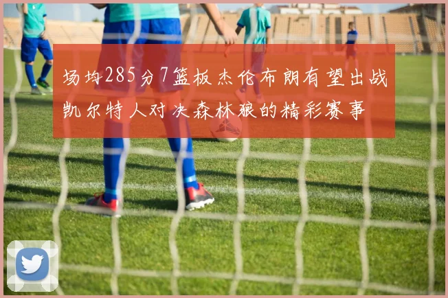 场均285分7篮板杰伦布朗有望出战凯尔特人对决森林狼的精彩赛事