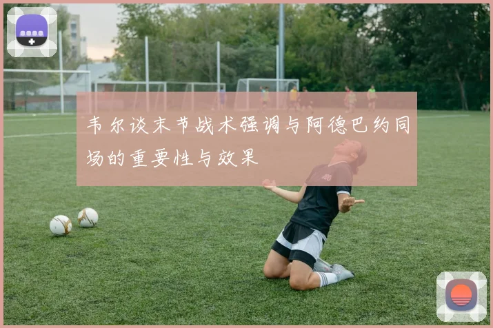 韦尔谈末节战术强调与阿德巴约同场的重要性与效果