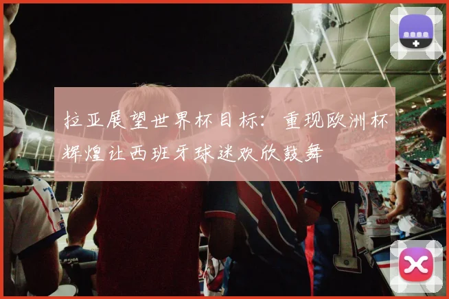 拉亚展望世界杯目标：重现欧洲杯辉煌让西班牙球迷欢欣鼓舞