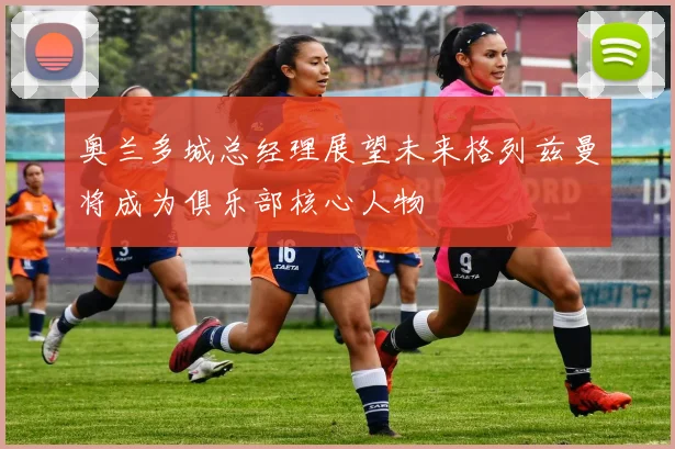 奥兰多城总经理展望未来格列兹曼将成为俱乐部核心人物